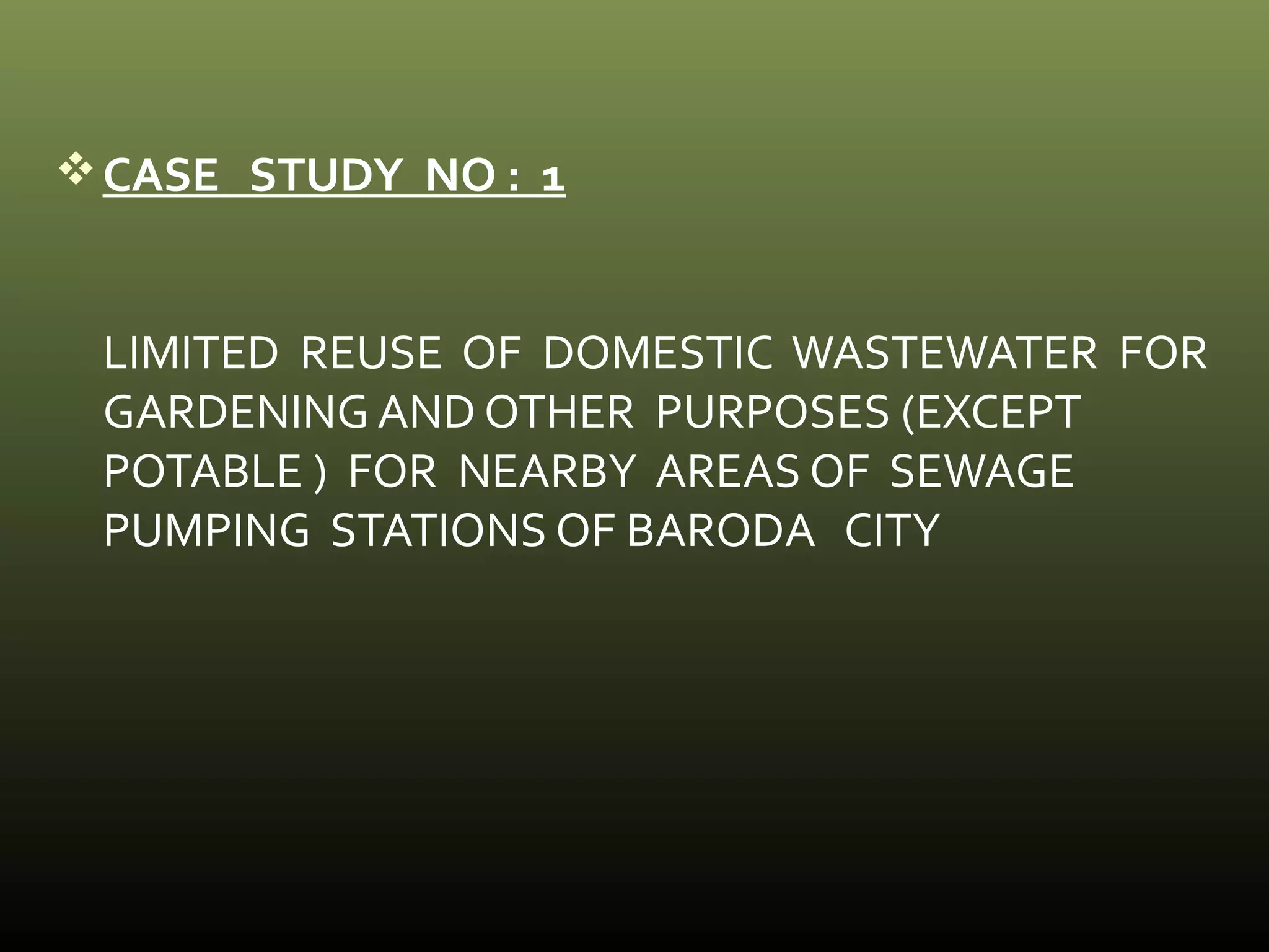 CASE STUDY NO : 1 
LIMITED REUSE OF DOMESTIC WASTEWATER FOR 
GARDENING AND OTHER PURPOSES (EXCEPT 
POTABLE ) FOR NEARBY AREAS OF SEWAGE 
PUMPING STATIONS OF BARODA CITY 
 