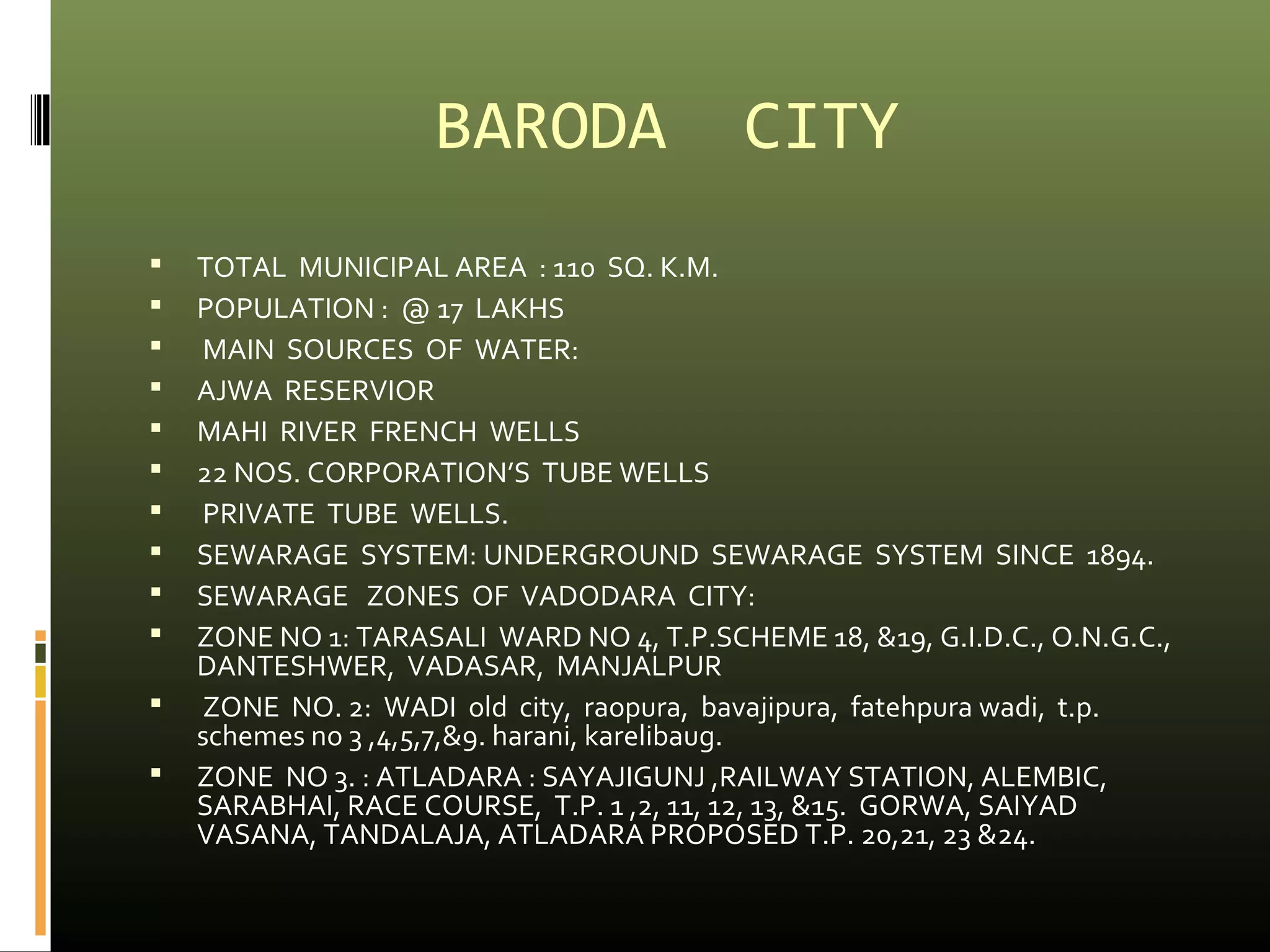 BARODA CITY 
 TOTAL MUNICIPAL AREA : 110 SQ. K.M. 
 POPULATION : @ 17 LAKHS 
 MAIN SOURCES OF WATER: 
 AJWA RESERVIOR 
 MAHI RIVER FRENCH WELLS 
 22 NOS. CORPORATION’S TUBE WELLS 
 PRIVATE TUBE WELLS. 
 SEWARAGE SYSTEM: UNDERGROUND SEWARAGE SYSTEM SINCE 1894. 
 SEWARAGE ZONES OF VADODARA CITY: 
 ZONE NO 1: TARASALI WARD NO 4, T.P.SCHEME 18, &19, G.I.D.C., O.N.G.C., 
DANTESHWER, VADASAR, MANJALPUR 
 ZONE NO. 2: WADI old city, raopura, bavajipura, fatehpura wadi, t.p. 
schemes no 3 ,4,5,7,&9. harani, karelibaug. 
 ZONE NO 3. : ATLADARA : SAYAJIGUNJ ,RAILWAY STATION, ALEMBIC, 
SARABHAI, RACE COURSE, T.P. 1 ,2, 11, 12, 13, &15. GORWA, SAIYAD 
VASANA, TANDALAJA, ATLADARA PROPOSED T.P. 20,21, 23 &24. 
 