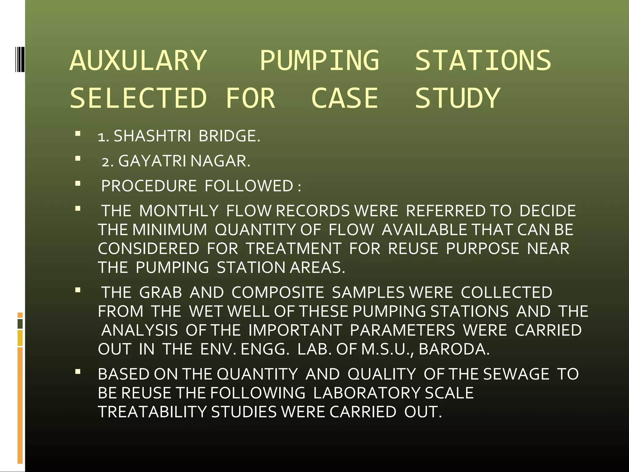 AUXULARY PUMPING STATIONS 
SELECTED FOR CASE STUDY 
 1. SHASHTRI BRIDGE. 
 2. GAYATRI NAGAR. 
 PROCEDURE FOLLOWED : 
 THE MONTHLY FLOW RECORDS WERE REFERRED TO DECIDE 
THE MINIMUM QUANTITY OF FLOW AVAILABLE THAT CAN BE 
CONSIDERED FOR TREATMENT FOR REUSE PURPOSE NEAR 
THE PUMPING STATION AREAS. 
 THE GRAB AND COMPOSITE SAMPLES WERE COLLECTED 
FROM THE WET WELL OF THESE PUMPING STATIONS AND THE 
ANALYSIS OF THE IMPORTANT PARAMETERS WERE CARRIED 
OUT IN THE ENV. ENGG. LAB. OF M.S.U., BARODA. 
 BASED ON THE QUANTITY AND QUALITY OF THE SEWAGE TO 
BE REUSE THE FOLLOWING LABORATORY SCALE 
TREATABILITY STUDIES WERE CARRIED OUT. 
 