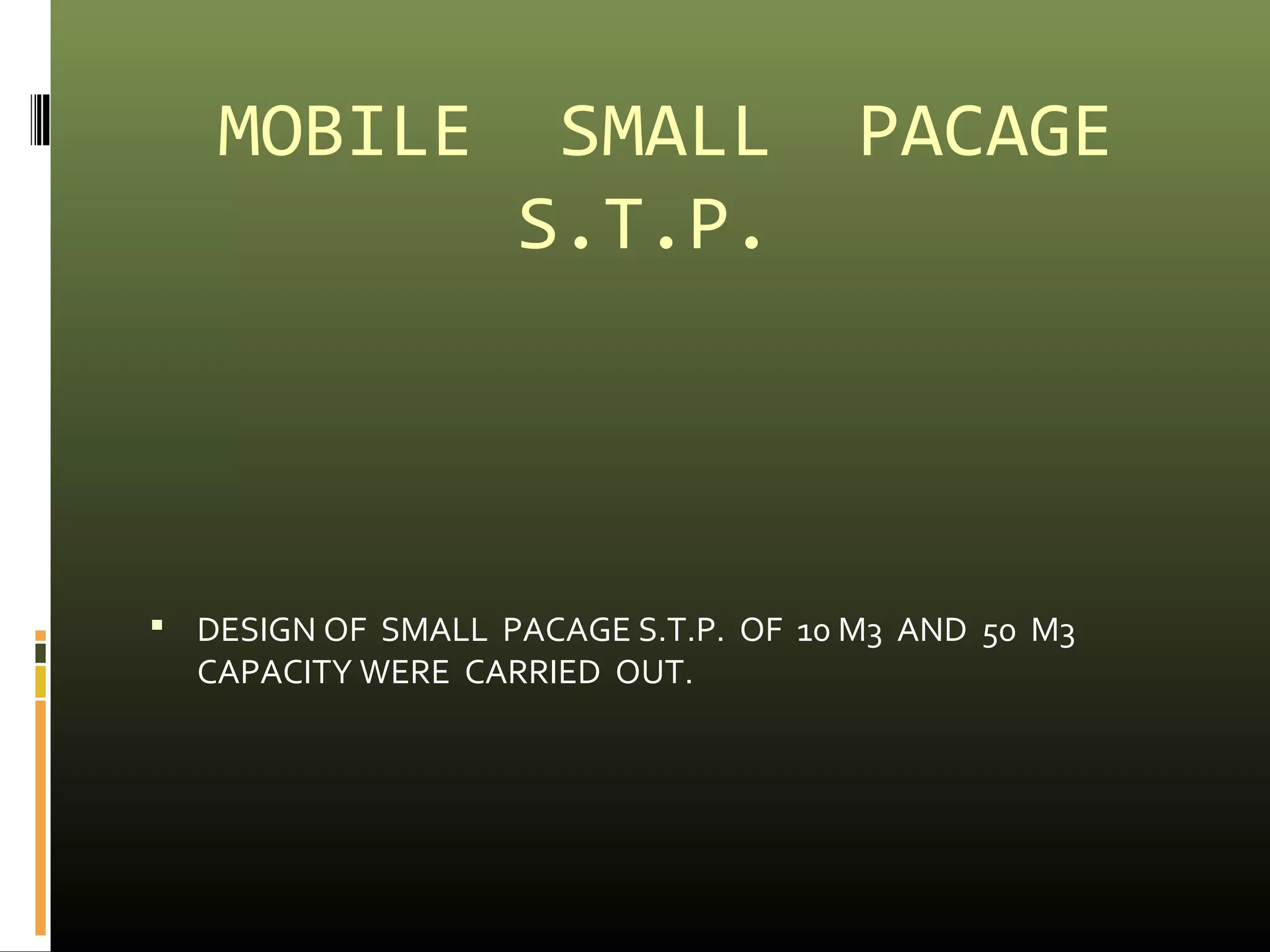 MOBILE SMALL PACAGE 
S.T.P. 
 DESIGN OF SMALL PACAGE S.T.P. OF 10 M3 AND 50 M3 
CAPACITY WERE CARRIED OUT. 
 