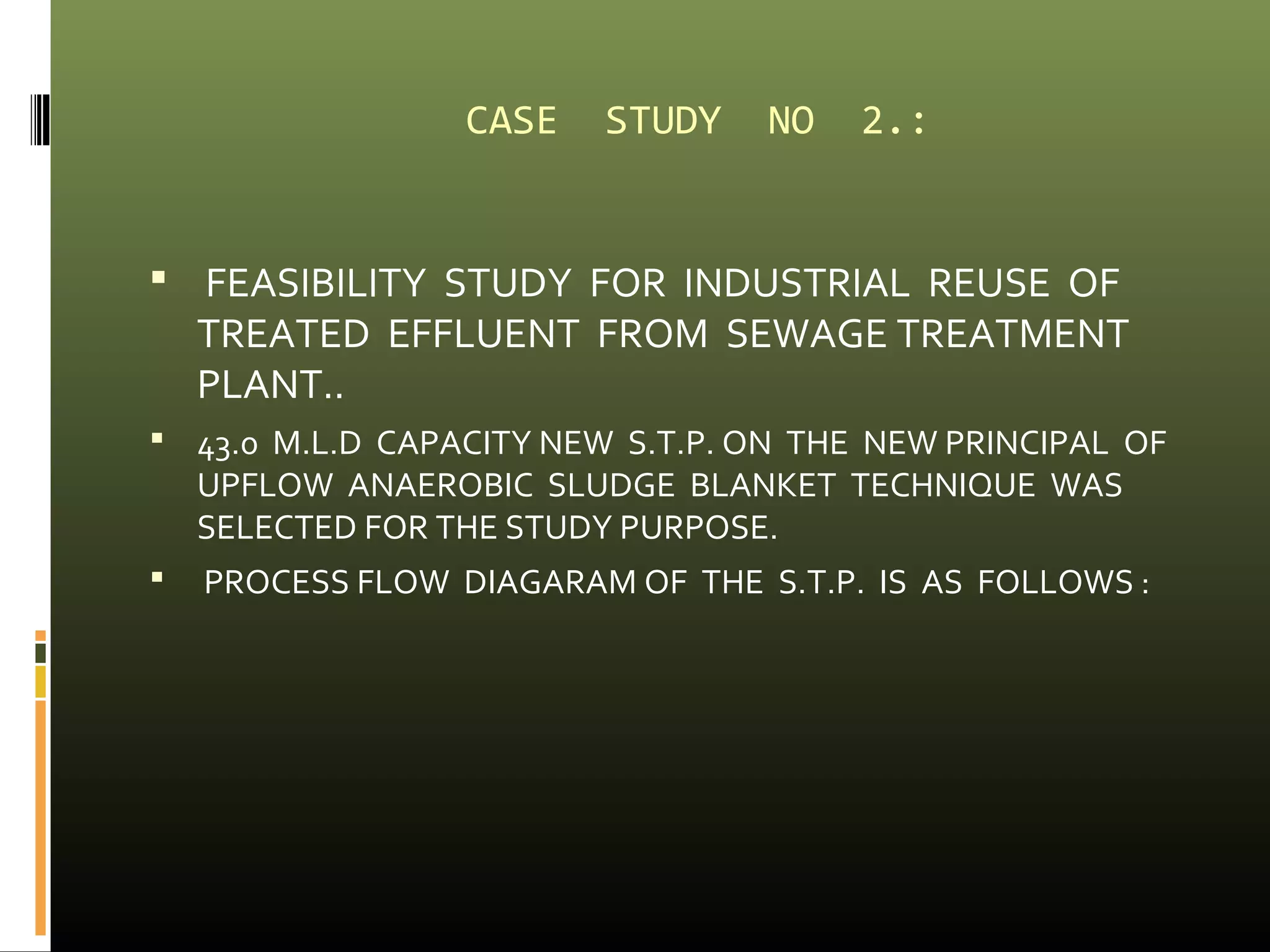 CASE STUDY NO 2.: 
 FEASIBILITY STUDY FOR INDUSTRIAL REUSE OF 
TREATED EFFLUENT FROM SEWAGE TREATMENT 
PLANT.. 
 43.0 M.L.D CAPACITY NEW S.T.P. ON THE NEW PRINCIPAL OF 
UPFLOW ANAEROBIC SLUDGE BLANKET TECHNIQUE WAS 
SELECTED FOR THE STUDY PURPOSE. 
 PROCESS FLOW DIAGARAM OF THE S.T.P. IS AS FOLLOWS : 
 
