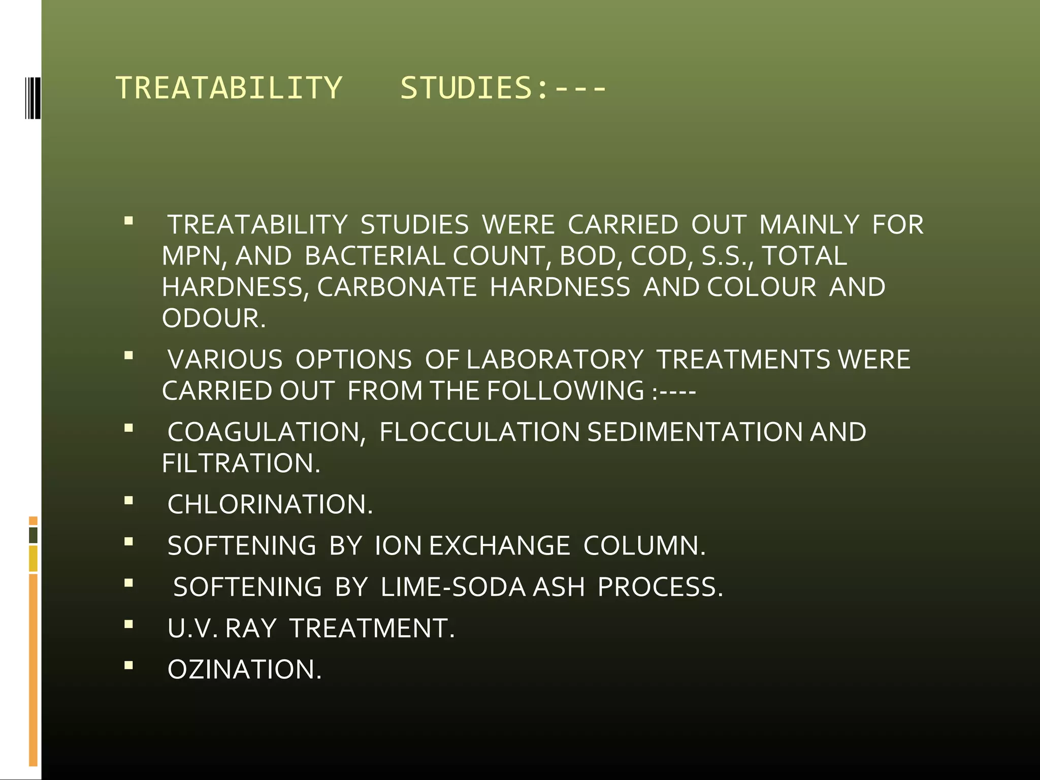 TREATABILITY STUDIES:--- 
 TREATABILITY STUDIES WERE CARRIED OUT MAINLY FOR 
MPN, AND BACTERIAL COUNT, BOD, COD, S.S., TOTAL 
HARDNESS, CARBONATE HARDNESS AND COLOUR AND 
ODOUR. 
 VARIOUS OPTIONS OF LABORATORY TREATMENTS WERE 
CARRIED OUT FROM THE FOLLOWING :---- 
 COAGULATION, FLOCCULATION SEDIMENTATION AND 
FILTRATION. 
 CHLORINATION. 
 SOFTENING BY ION EXCHANGE COLUMN. 
 SOFTENING BY LIME-SODA ASH PROCESS. 
 U.V. RAY TREATMENT. 
 OZINATION. 
 