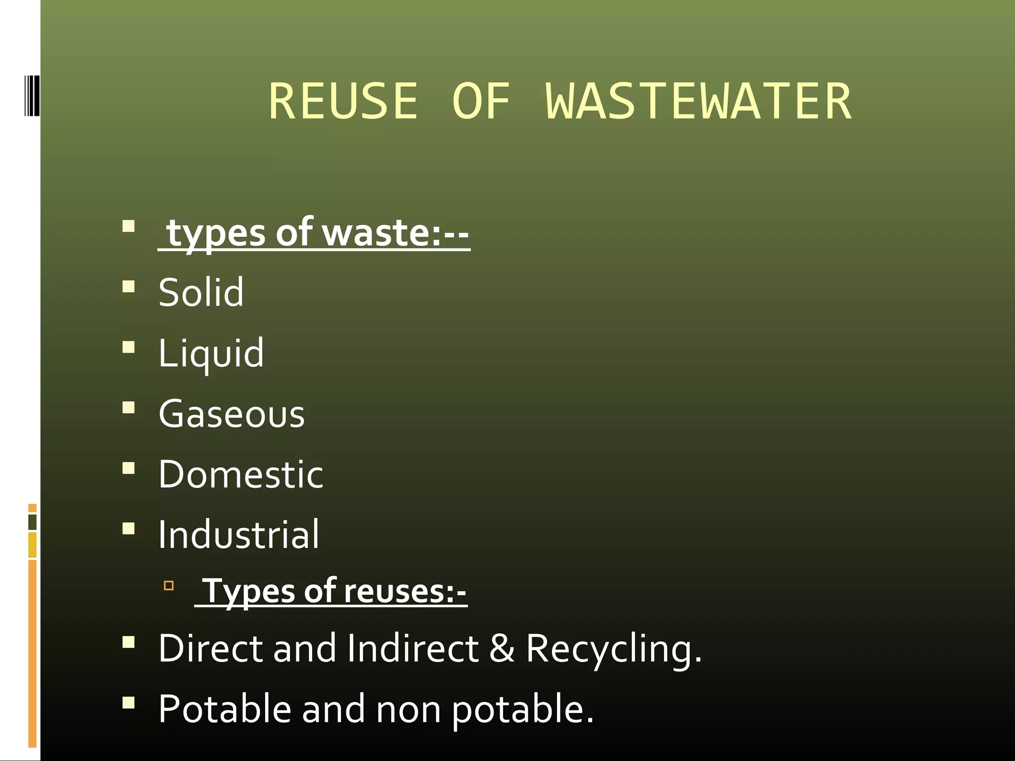 REUSE OF WASTEWATER 
 types of waste:-- 
 Solid 
 Liquid 
 Gaseous 
 Domestic 
 Industrial 
 Types of reuses:- 
 Direct and Indirect & Recycling. 
 Potable and non potable. 
 