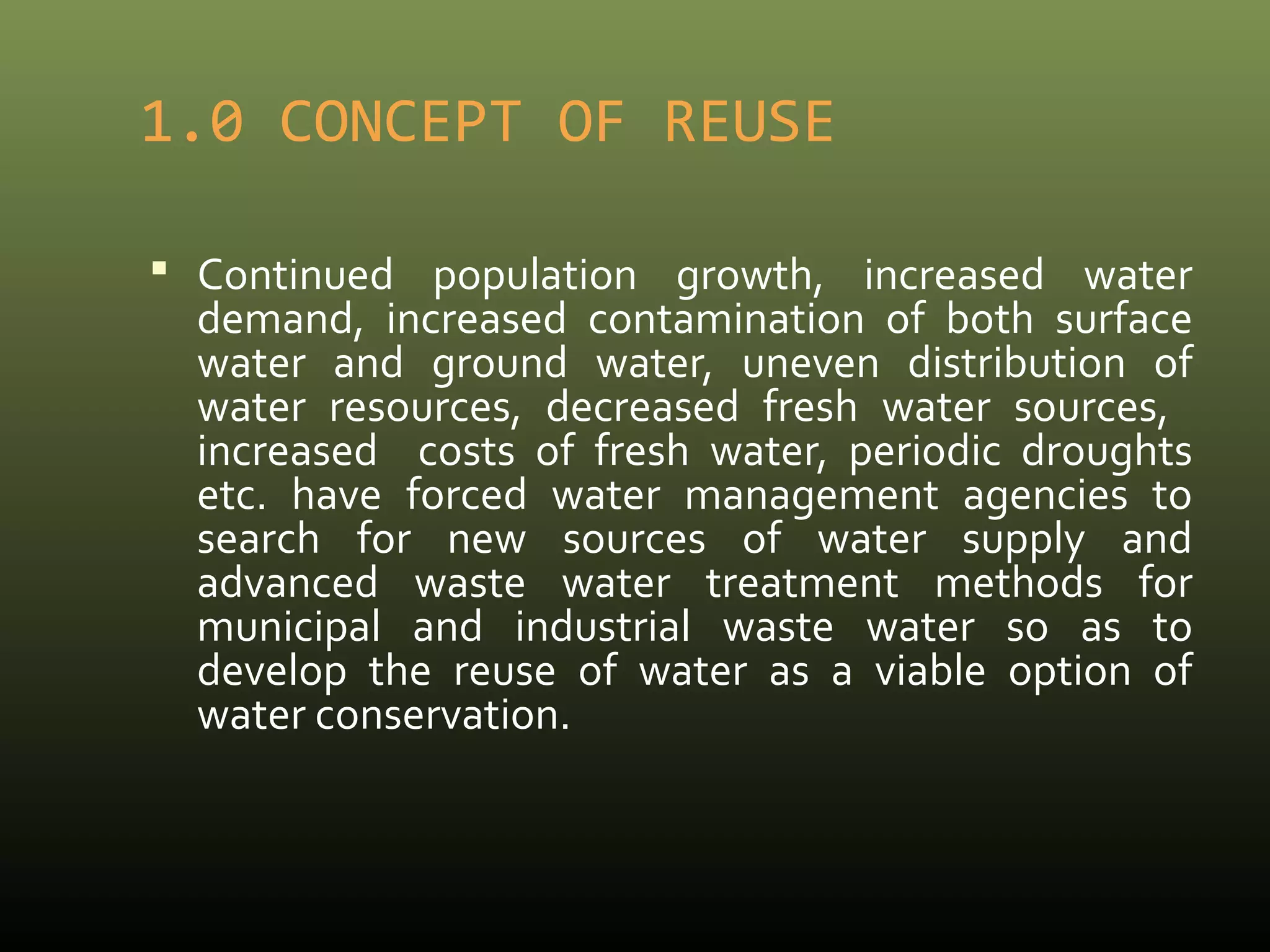 1.0 CONCEPT OF REUSE 
 Continued population growth, increased water 
demand, increased contamination of both surface 
water and ground water, uneven distribution of 
water resources, decreased fresh water sources, 
increased costs of fresh water, periodic droughts 
etc. have forced water management agencies to 
search for new sources of water supply and 
advanced waste water treatment methods for 
municipal and industrial waste water so as to 
develop the reuse of water as a viable option of 
water conservation. 
 