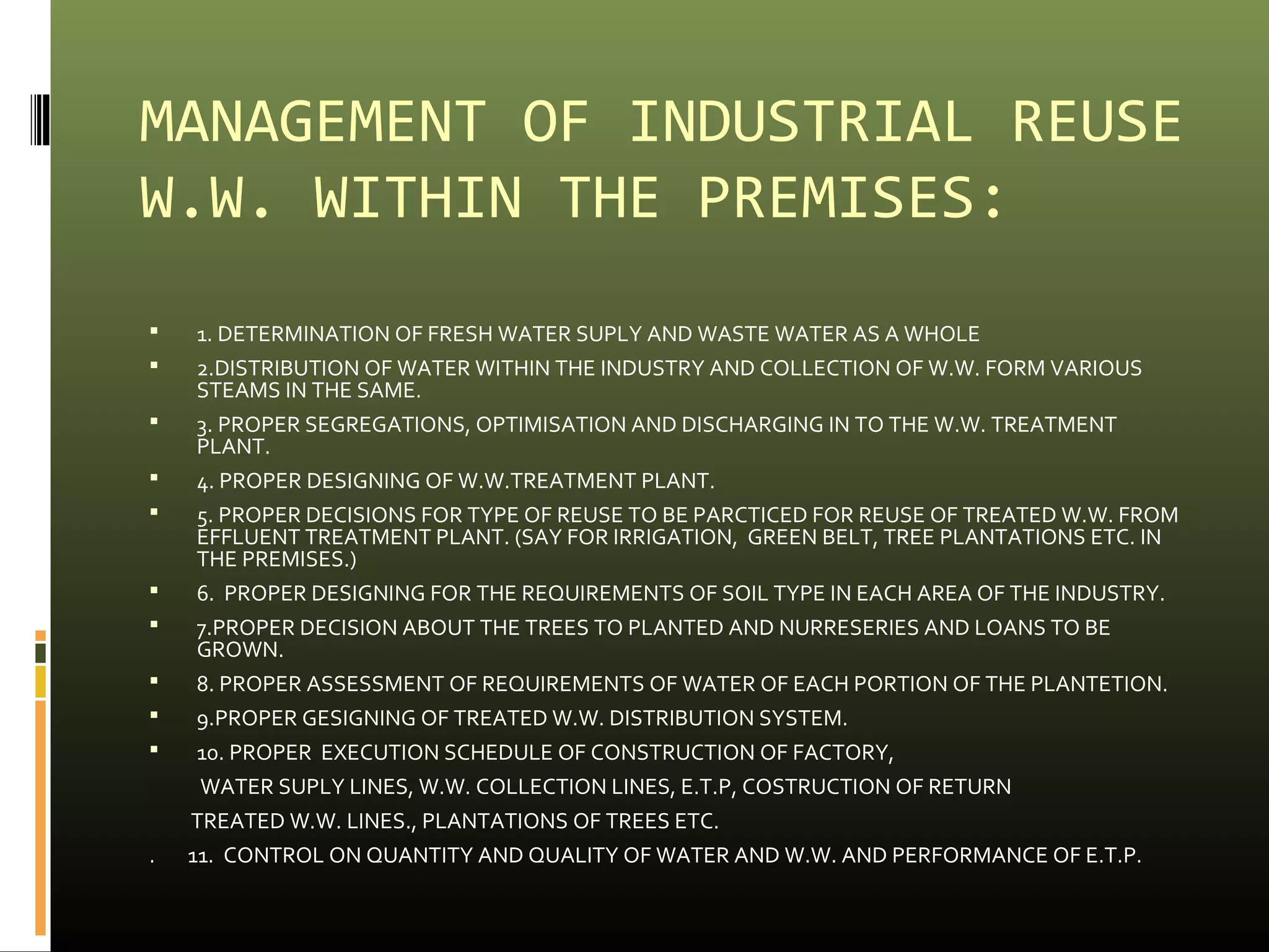 MANAGEMENT OF INDUSTRIAL REUSE 
W.W. WITHIN THE PREMISES: 
 1. DETERMINATION OF FRESH WATER SUPLY AND WASTE WATER AS A WHOLE 
 2.DISTRIBUTION OF WATER WITHIN THE INDUSTRY AND COLLECTION OF W.W. FORM VARIOUS 
STEAMS IN THE SAME. 
 3. PROPER SEGREGATIONS, OPTIMISATION AND DISCHARGING IN TO THE W.W. TREATMENT 
PLANT. 
 4. PROPER DESIGNING OF W.W.TREATMENT PLANT. 
 5. PROPER DECISIONS FOR TYPE OF REUSE TO BE PARCTICED FOR REUSE OF TREATED W.W. FROM 
EFFLUENT TREATMENT PLANT. (SAY FOR IRRIGATION, GREEN BELT, TREE PLANTATIONS ETC. IN 
THE PREMISES.) 
 6. PROPER DESIGNING FOR THE REQUIREMENTS OF SOIL TYPE IN EACH AREA OF THE INDUSTRY. 
 7.PROPER DECISION ABOUT THE TREES TO PLANTED AND NURRESERIES AND LOANS TO BE 
GROWN. 
 8. PROPER ASSESSMENT OF REQUIREMENTS OF WATER OF EACH PORTION OF THE PLANTETION. 
 9.PROPER GESIGNING OF TREATED W.W. DISTRIBUTION SYSTEM. 
 10. PROPER EXECUTION SCHEDULE OF CONSTRUCTION OF FACTORY, 
WATER SUPLY LINES, W.W. COLLECTION LINES, E.T.P, COSTRUCTION OF RETURN 
TREATED W.W. LINES., PLANTATIONS OF TREES ETC. 
. 11. CONTROL ON QUANTITY AND QUALITY OF WATER AND W.W. AND PERFORMANCE OF E.T.P. 
 