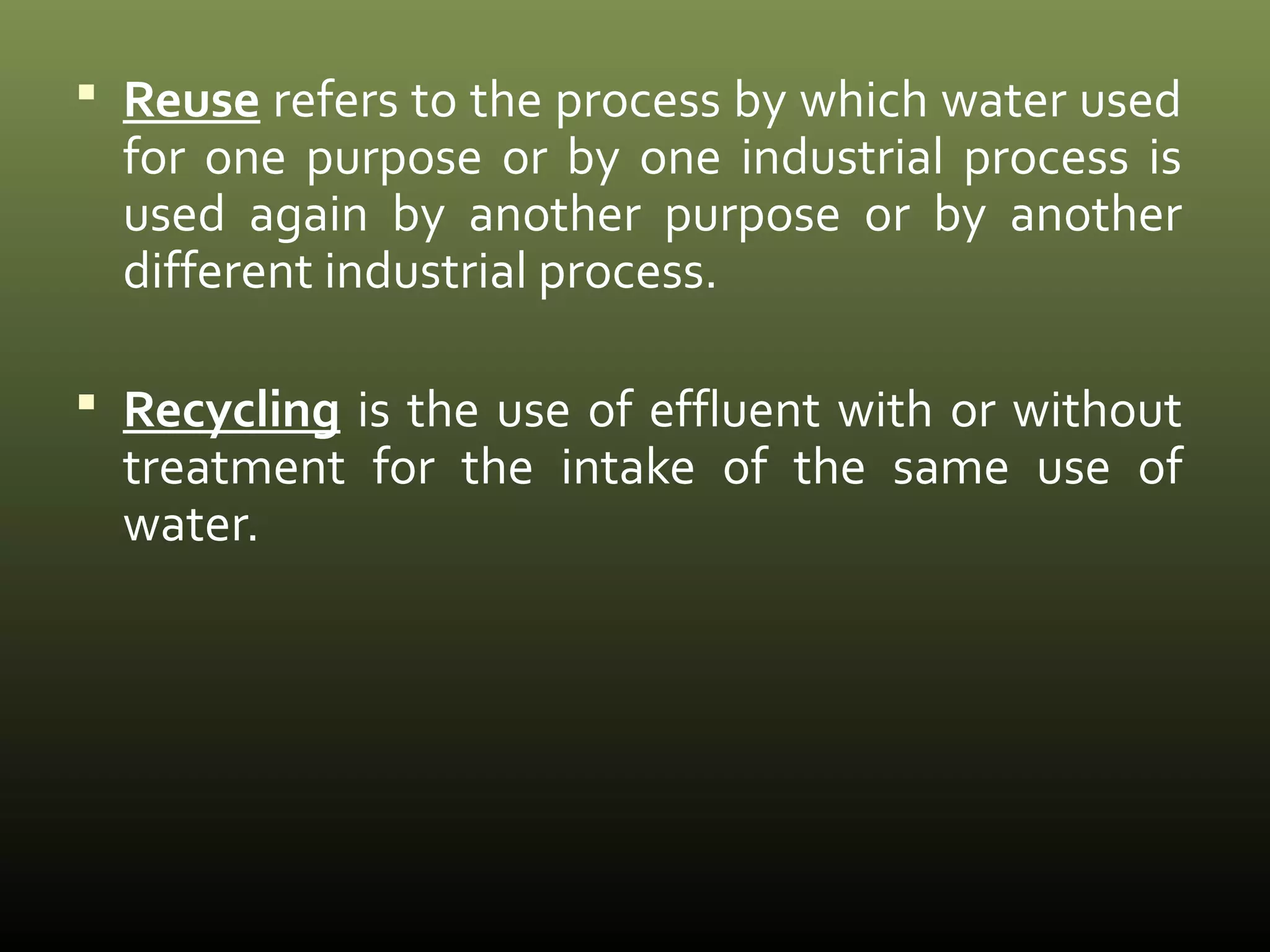  Reuse refers to the process by which water used 
for one purpose or by one industrial process is 
used again by another purpose or by another 
different industrial process. 
 Recycling is the use of effluent with or without 
treatment for the intake of the same use of 
water. 
 
