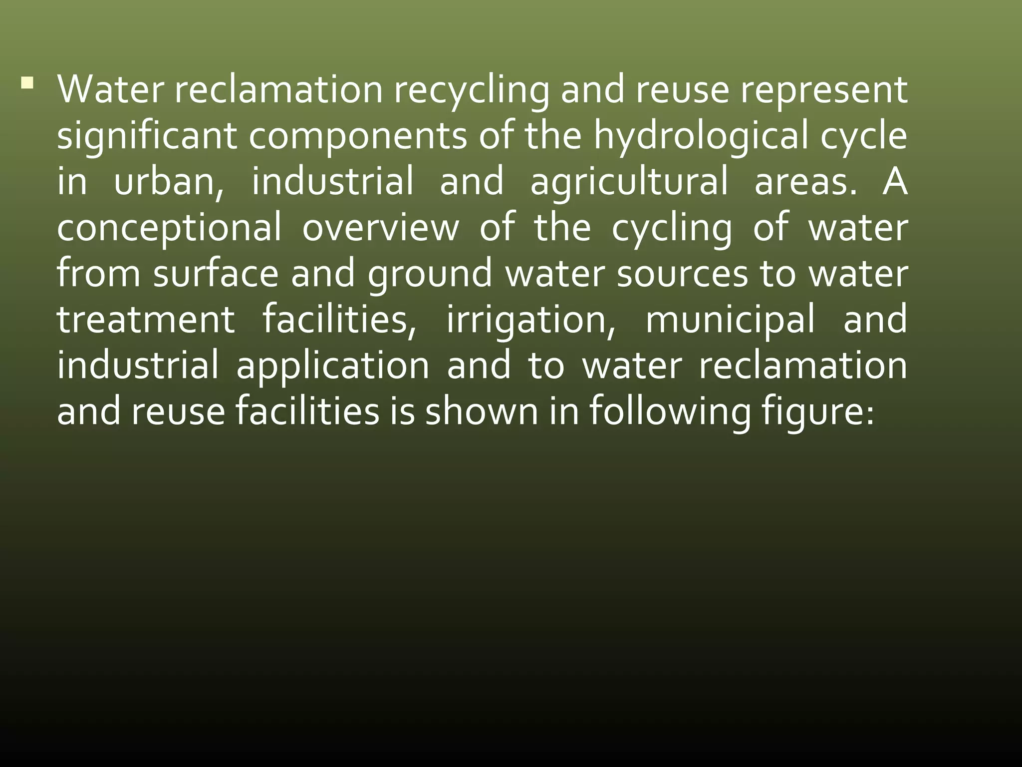  Water reclamation recycling and reuse represent 
significant components of the hydrological cycle 
in urban, industrial and agricultural areas. A 
conceptional overview of the cycling of water 
from surface and ground water sources to water 
treatment facilities, irrigation, municipal and 
industrial application and to water reclamation 
and reuse facilities is shown in following figure: 
 