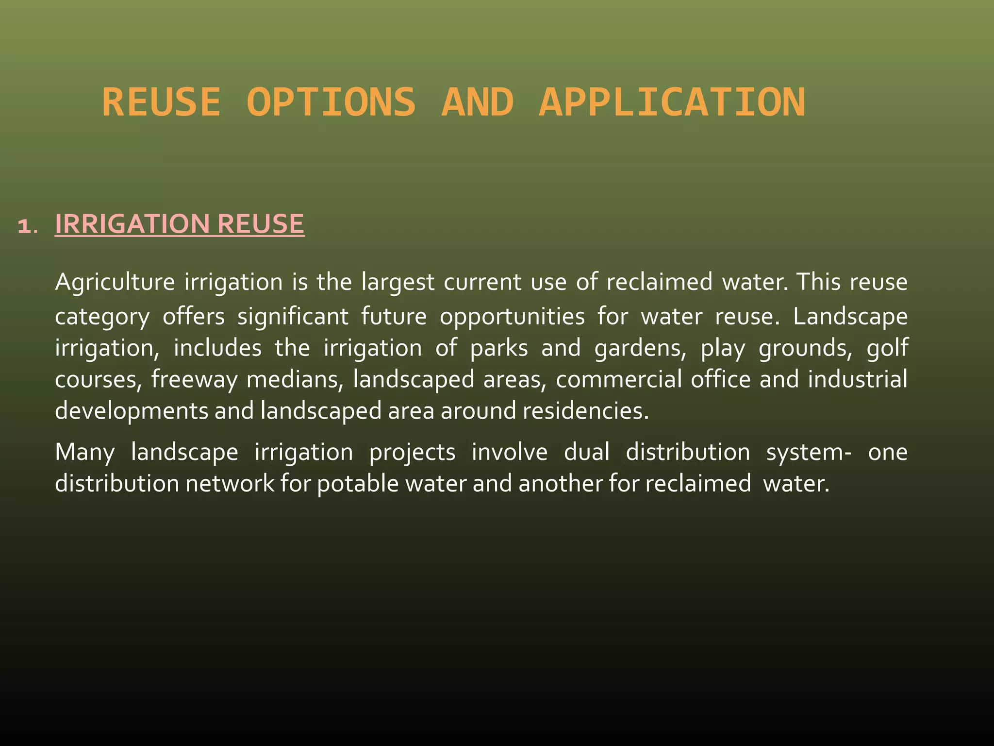 REUSE OPTIONS AND APPLICATION 
1. IRRIGATION REUSE 
Agriculture irrigation is the largest current use of reclaimed water. This reuse 
category offers significant future opportunities for water reuse. Landscape 
irrigation, includes the irrigation of parks and gardens, play grounds, golf 
courses, freeway medians, landscaped areas, commercial office and industrial 
developments and landscaped area around residencies. 
Many landscape irrigation projects involve dual distribution system- one 
distribution network for potable water and another for reclaimed water. 
 