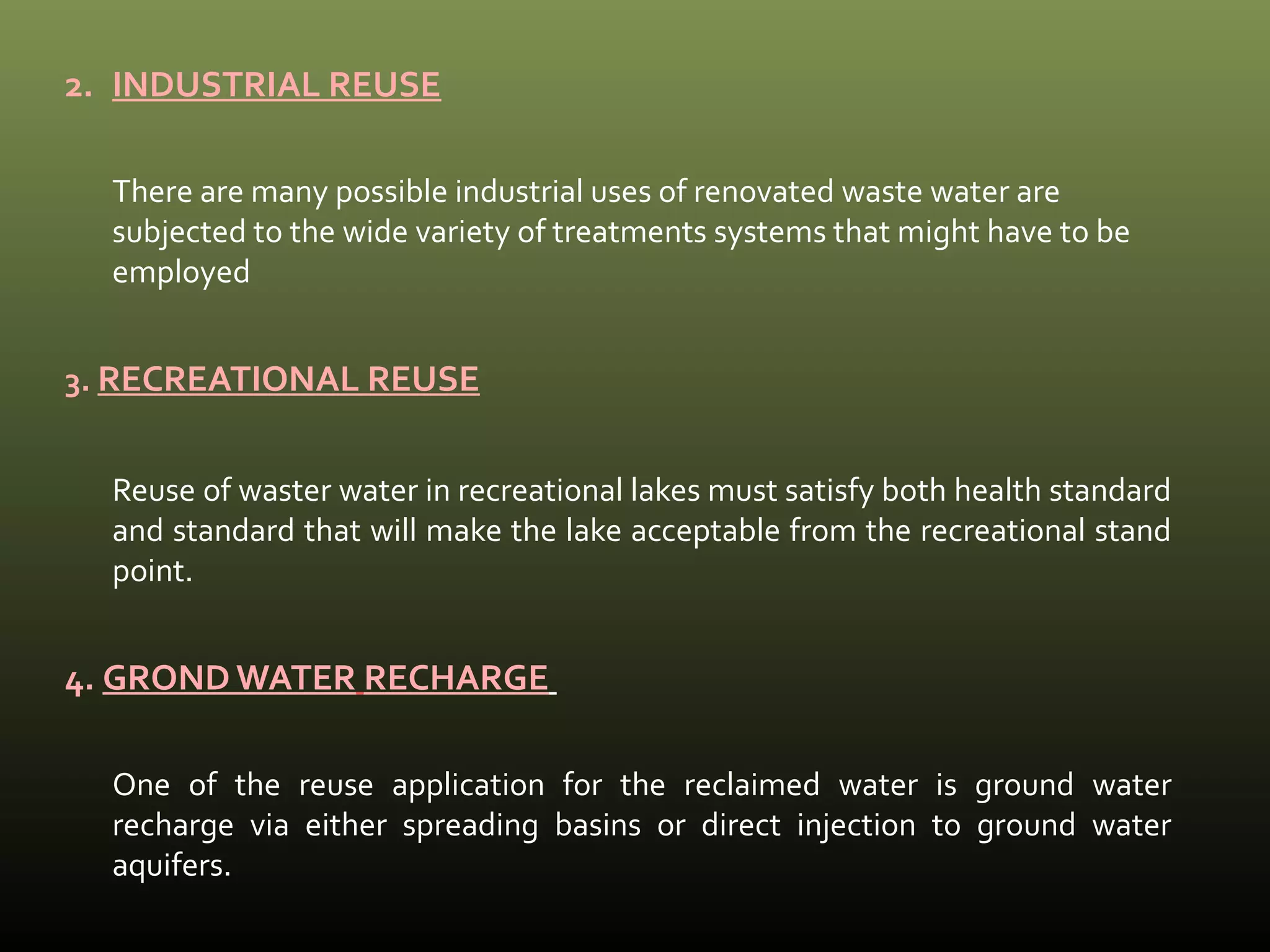 2. INDUSTRIAL REUSE 
There are many possible industrial uses of renovated waste water are 
subjected to the wide variety of treatments systems that might have to be 
employed 
3. RECREATIONAL REUSE 
Reuse of waster water in recreational lakes must satisfy both health standard 
and standard that will make the lake acceptable from the recreational stand 
point. 
4. GROND WATER RECHARGE 
One of the reuse application for the reclaimed water is ground water 
recharge via either spreading basins or direct injection to ground water 
aquifers. 
 
