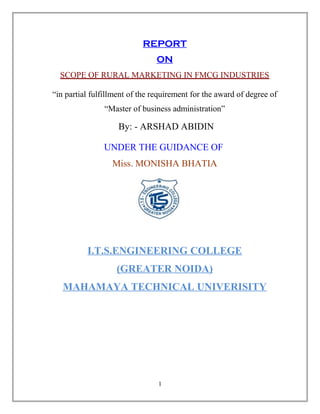 REPORT 
ON 
SCOPE OF RURAL MARKETING IN FMCG INDUSTRIES 
“in partial fulfillment of the requirement for the award of degree of 
“Master of business administration” 
By: - ARSHAD ABIDIN 
UNDER THE GUIDANCE OF 
Miss. MONISHA BHATIA 
I.T.S.ENGINEERING COLLEGE 
(GREATER NOIDA) 
MAHAMAYA TECHNICAL UNIVERISITY 
1 
 
