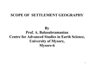 1
SCOPE OF SETTLEMENT GEOGRAPHY
By
Prof. A. Balasubramanian
Centre for Advanced Studies in Earth Science,
University of Mysore,
Mysore-6
 