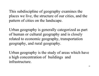 10
This subdiscipline of geography examines the
places we live, the structure of our cities, and the
pattern of cities on the landscape.
Urban geography is generally categorized as part
of human or cultural geography and is closely
related to economic geography, transportation
geography, and rural geography.
Urban geography is the study of areas which have
a high concentration of buildings and
infrastructure.
 