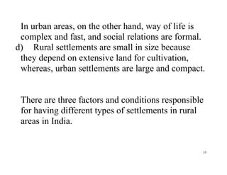 13
In urban areas, on the other hand, way of life is
complex and fast, and social relations are formal.
d) Rural settlements are small in size because
they depend on extensive land for cultivation,
whereas, urban settlements are large and compact.
There are three factors and conditions responsible
for having different types of settlements in rural
areas in India.
 
