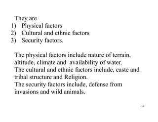 14
They are
1) Physical factors
2) Cultural and ethnic factors
3) Security factors.
The physical factors include nature of terrain,
altitude, climate and availability of water.
The cultural and ethnic factors include, caste and
tribal structure and Religion.
The security factors include, defense from
invasions and wild animals.
 