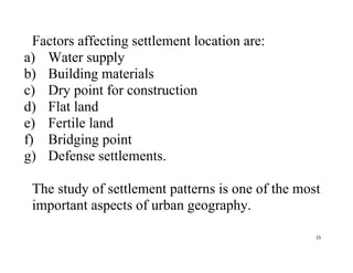 15
Factors affecting settlement location are:
a) Water supply
b) Building materials
c) Dry point for construction
d) Flat land
e) Fertile land
f) Bridging point
g) Defense settlements.
The study of settlement patterns is one of the most
important aspects of urban geography.
 