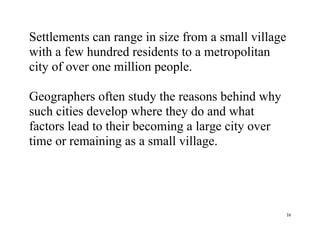 16
Settlements can range in size from a small village
with a few hundred residents to a metropolitan
city of over one million people.
Geographers often study the reasons behind why
such cities develop where they do and what
factors lead to their becoming a large city over
time or remaining as a small village.
 