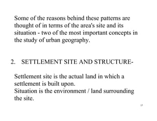 17
Some of the reasons behind these patterns are
thought of in terms of the area's site and its
situation - two of the most important concepts in
the study of urban geography.
2. SETTLEMENT SITE AND STRUCTURE-
Settlement site is the actual land in which a
settlement is built upon.
Situation is the environment / land surrounding
the site.
 