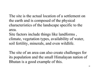 18
The site is the actual location of a settlement on
the earth and is composed of the physical
characteristics of the landscape specific to the
area.
Site factors include things like landforms ,
climate, vegetation types, availability of water,
soil fertility, minerals, and even wildlife.
The site of an area can also create challenges for
its population and the small Himalayan nation of
Bhutan is a good example of this.
 