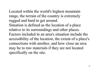 19
Located within the world's highest mountain
range, the terrain of the country is extremely
rugged and hard to get around.
Situation is defined as the location of a place
relative to its surroundings and other places.
Factors included in an area's situation include the
accessibility of the location, the extent of a place's
connections with another, and how close an area
may be to raw materials if they are not located
specifically on the site.
 