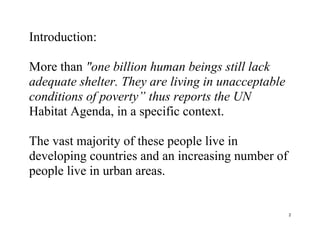 2
Introduction:
More than "one billion human beings still lack
adequate shelter. They are living in unacceptable
conditions of poverty” thus reports the UN
Habitat Agenda, in a specific context.
The vast majority of these people live in
developing countries and an increasing number of
people live in urban areas.
 