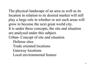 21
The physical landscape of an area as well as its
location in relation to its desired market will still
play a large role in whether or not such areas will
grow to become the next great world city.
It is under these concepts, the site and situation
are analysed under this subject.
Urban- Concept of site and situation
Defense sites
Trade oriented locations
Gateway locations
Local environmental feature
 