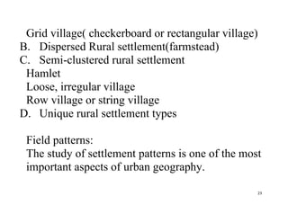 23
Grid village( checkerboard or rectangular village)
B. Dispersed Rural settlement(farmstead)
C. Semi-clustered rural settlement
Hamlet
Loose, irregular village
Row village or string village
D. Unique rural settlement types
Field patterns:
The study of settlement patterns is one of the most
important aspects of urban geography.
 