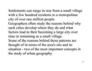 24
Settlements can range in size from a small village
with a few hundred residents to a metropolitan
city of over one million people.
Geographers often study the reasons behind why
such cities develop where they do and what
factors lead to their becoming a large city over
time or remaining as a small village.
Some of the reasons behind these patterns are
thought of in terms of the area's site and its
situation - two of the most important concepts in
the study of urban geography.
 