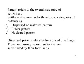 25
Pattern refers to the overall structure of
settlement.
Settlement comes under three broad categories of
patterns as
a) Dispersed or scattered pattern
b) Linear pattern
c) Nucleated pattern.
Dispersed pattern refers to the isolated dwellings.
There are farming communities that are
surrounded by their farmlands.
 