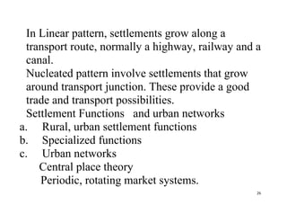 26
In Linear pattern, settlements grow along a
transport route, normally a highway, railway and a
canal.
Nucleated pattern involve settlements that grow
around transport junction. These provide a good
trade and transport possibilities.
Settlement Functions and urban networks
a. Rural, urban settlement functions
b. Specialized functions
c. Urban networks
Central place theory
Periodic, rotating market systems.
 