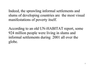 3
Indeed, the sprawling informal settlements and
slums of developing countries are the most visual
manifestations of poverty itself.
According to an old UN-HABITAT report, some
924 million people were living in slums and
informal settlements during 2001 all over the
globe.
 