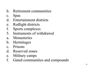 30
b. Retirement communities
c. Spas
d. Entertainment districts
e. Redlight districts
f. Sports complexes
5. Instruments of withdrawal
a. Monasteries
b. Hermitages
c. Prisons
d. Reserved zones
e. Military camps
f. Gated communities and compounds
 