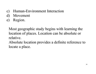 34
c) Human-Environment Interaction
d) Movement
e) Region.
Most geographic study begins with learning the
location of places. Location can be absolute or
relative.
Absolute location provides a definite reference to
locate a place.
 