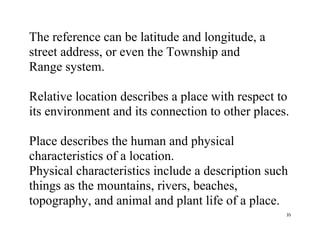 35
The reference can be latitude and longitude, a
street address, or even the Township and
Range system.
Relative location describes a place with respect to
its environment and its connection to other places.
Place describes the human and physical
characteristics of a location.
Physical characteristics include a description such
things as the mountains, rivers, beaches,
topography, and animal and plant life of a place.
 