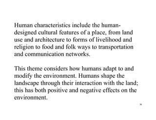 36
Human characteristics include the human-
designed cultural features of a place, from land
use and architecture to forms of livelihood and
religion to food and folk ways to transportation
and communication networks.
This theme considers how humans adapt to and
modify the environment. Humans shape the
landscape through their interaction with the land;
this has both positive and negative effects on the
environment.
 