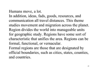 37
Humans move, a lot.
In addition, ideas, fads, goods, resources, and
communication all travel distances. This theme
studies movement and migration across the planet.
Region divides the world into manageable units
for geographic study. Regions have some sort of
characteristic that unifies the area. Regions can be
formal, functional, or vernacular.
Formal regions are those that are designated by
official boundaries, such as cities, states, counties,
and countries.
 