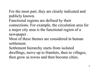 38
For the most part, they are clearly indicated and
publicly known.
Functional regions are defined by their
connections. For example, the circulation area for
a major city area is the functional region of a
newspaper .
Most of these themes are considered in human
settlement.
Settlement hierarchy starts from isolated
dwellings, move up to Hamlets, then to villages,
then grow as towns and then become cities.
 