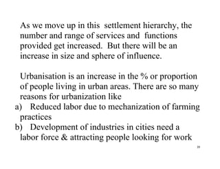 39
As we move up in this settlement hierarchy, the
number and range of services and functions
provided get increased. But there will be an
increase in size and sphere of influence.
Urbanisation is an increase in the % or proportion
of people living in urban areas. There are so many
reasons for urbanization like
a) Reduced labor due to mechanization of farming
practices
b) Development of industries in cities need a
labor force & attracting people looking for work
 