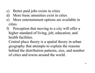 40
c) Better paid jobs exists in cities
d) More basic amenities exist in cities
e) More entertainment options are available in
cities
f) Perception that moving to a city will offer a
higher standard of living, job, education, and
health facilities.
Central place theory is a spatial theory in urban
geography that attempts to explain the reasons
behind the distribution patterns, size, and number
of cities and towns around the world.
 