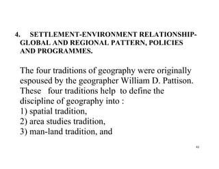 43
4. SETTLEMENT-ENVIRONMENT RELATIONSHIP-
GLOBAL AND REGIONAL PATTERN, POLICIES
AND PROGRAMMES.
The four traditions of geography were originally
espoused by the geographer William D. Pattison.
These four traditions help to define the
discipline of geography into :
1) spatial tradition,
2) area studies tradition,
3) man-land tradition, and
 