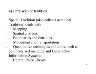 44
4) earth science tradition.
Spatial Tradition (also called Locational
Tradition) deals with
 Mapping
 Spatial analysis
 Boundaries and densities
 Movement and transportation
 Quantitative techniques and tools, such as
computerized mapping and Geographic
Information Systems
 Central Place Theory
 
