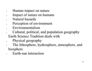 46
 Human impact on nature
 Impact of nature on humans
 Natural hazards
 Perception of environment
 Environmentalism
 Cultural, political, and population geography
Earth Science Tradition deals with
 Physical geography
 The lithosphere, hydrosphere, atmosphere, and
biosphere
 Earth-sun interaction
 