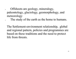 47
 Offshoots are geology, mineralogy,
paleontology, glaciology, geomorphology, and
meteorology
 The study of the earth as the home to humans.
The Settlement-environment relationship, global
and regional pattern, policies and programmes are
based on these traditions and the need to protect
life from threats.
 