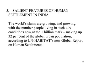 48
5. SALIENT FEATURES OF HUMAN
SETTLEMENT IN INDIA.
The world’s slums are growing, and growing,
with the number people living in such dire
conditions now at the 1 billion mark – making up
32 per cent of the global urban population,
according to UN-HABITAT’s new Global Report
on Human Settlements.
 