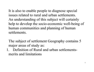 5
It is also to enable people to diagnose special
issues related to rural and urban settlements.
An understanding of this subject will certainly
help to develop the socio-economic well-being of
human communities and planning of human
settlements.
The subject of settlement Geography contains 5
major areas of study as:
1. Definition of Rural and urban settlements-
merits and limitations
 