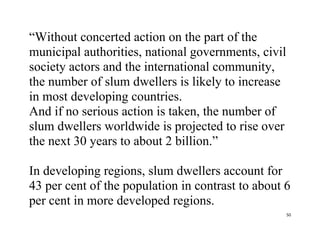 50
“Without concerted action on the part of the
municipal authorities, national governments, civil
society actors and the international community,
the number of slum dwellers is likely to increase
in most developing countries.
And if no serious action is taken, the number of
slum dwellers worldwide is projected to rise over
the next 30 years to about 2 billion.”
In developing regions, slum dwellers account for
43 per cent of the population in contrast to about 6
per cent in more developed regions.
 