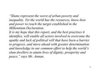 51
“Slums represent the worst of urban poverty and
inequality. Yet the world has the resources, know-how
and power to reach the target established in the
Millennium Declaration.
It is my hope that this report, and the best practises it
identifies, will enable all actors involved to overcome the
apathy and lack of political will that have been a barrier
to progress, and move ahead with greater determination
and knowledge in our common effort to help the world’s
slum dwellers to attain lives of dignity, prosperity and
peace,” says Mr. Annan.
 