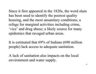 52
Since it first appeared in the 1820s, the word slum
has been used to identify the poorest quality
housing, and the most unsanitary conditions; a
refuge for marginal activities including crime,
‘vice’ and drug abuse; a likely source for many
epidemics that ravaged urban areas.
It is estimated that 69% of Indians (690 million
people) lack access to adequate sanitation.
A lack of sanitation also impacts on the local
environment and water supply.
 