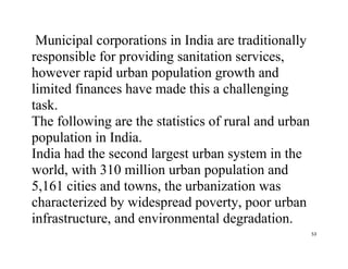 53
Municipal corporations in India are traditionally
responsible for providing sanitation services,
however rapid urban population growth and
limited finances have made this a challenging
task.
The following are the statistics of rural and urban
population in India.
India had the second largest urban system in the
world, with 310 million urban population and
5,161 cities and towns, the urbanization was
characterized by widespread poverty, poor urban
infrastructure, and environmental degradation.
 