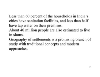 54
Less than 60 percent of the households in India’s
cities have sanitation facilities, and less than half
have tap water on their premises.
About 40 million people are also estimated to live
in slums.
Geography of settlements is a promising branch of
study with traditional concepts and modern
approaches.
 