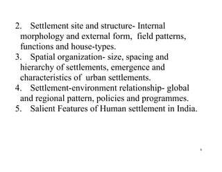 6
2. Settlement site and structure- Internal
morphology and external form, field patterns,
functions and house-types.
3. Spatial organization- size, spacing and
hierarchy of settlements, emergence and
characteristics of urban settlements.
4. Settlement-environment relationship- global
and regional pattern, policies and programmes.
5. Salient Features of Human settlement in India.
 